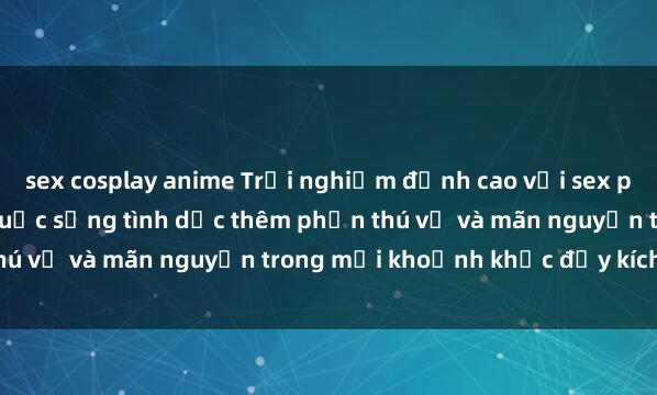 sex cosplay anime Trải nghiệm đỉnh cao với sex phòng tắm: bí quyết cho cuộc sống tình dục thêm phần thú vị và mãn nguyện trong mỗi khoảnh khắc đầy kích thích.