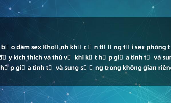 bạo dâm sex Khoảnh khắc ấn tượng tại sex phòng thay đồ: Trải nghiệm đầy kích thích và thú vị khi kết hợp giữa tinh tế và sung sướng trong không gian riêng tư.