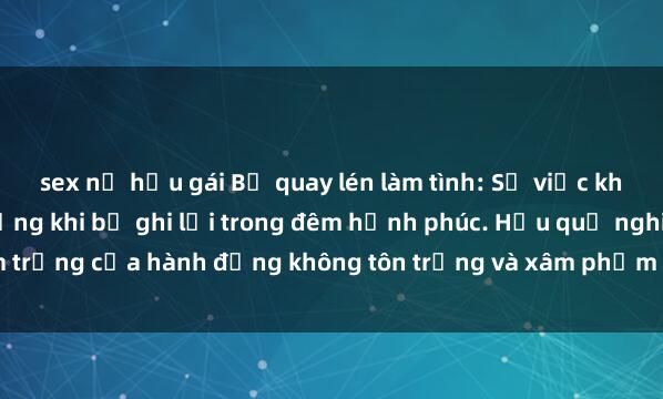 sex nữ hầu gái Bị quay lén làm tình: Sự việc khiến nhiều người sốc nặng khi bị ghi lại trong đêm hạnh phúc. Hậu quả nghiêm trọng của hành động không tôn trọng và xâm phạm quyền riêng tư của người khác