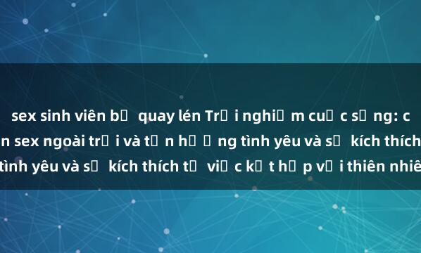 sex sinh viên bị quay lén Trải nghiệm cuộc sống: cách thú vị để thực hiện sex ngoài trời và tận hưởng tình yêu và sự kích thích từ việc kết hợp với thiên nhiên.
