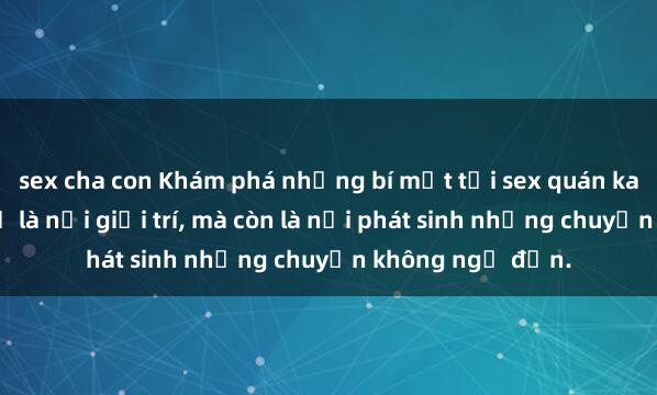 sex cha con Khám phá những bí mật tại sex quán karaoke: Không chỉ là nơi giải trí, mà còn là nơi phát sinh những chuyện không ngờ đến.