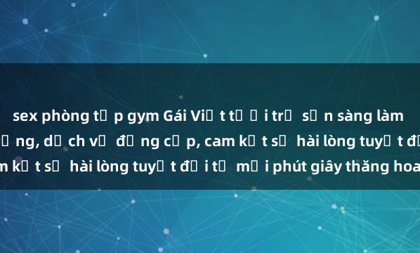sex phòng tập gym Gái Việt tươi trẻ sẵn sàng làm tình ở khách sạn sang trọng, dịch vụ đẳng cấp, cam kết sự hài lòng tuyệt đối từ mỗi phút giây thăng hoa.