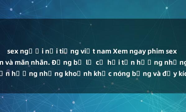 sex người nổi tiếng việt nam Xem ngay phim sex  đỉnh cao, cực kỳ hấp dẫn và mãn nhãn. Đừng bỏ lỡ cơ hội tận hưởng những khoảnh khắc nóng bỏng và đầy kích thích này!
