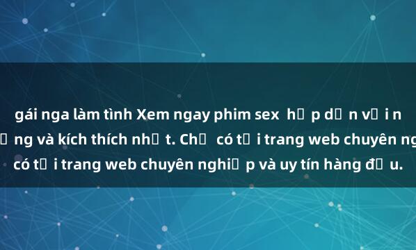 gái nga làm tình Xem ngay phim sex  hấp dẫn với những cảnh quay nóng bỏng và kích thích nhất. Chỉ có tại trang web chuyên nghiệp và uy tín hàng đầu.