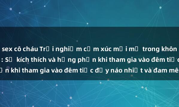 sex cô cháu Trải nghiệm cảm xúc mới mẻ trong không gian làm tình tập thể: Sự kích thích và hưng phấn khi tham gia vào đêm tiệc đầy náo nhiệt và đam mê.