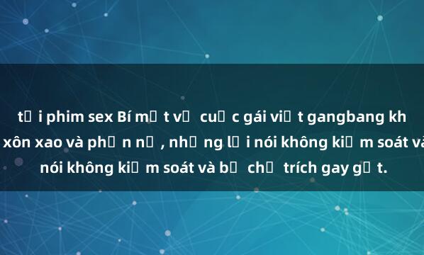 tải phim sex Bí mật về cuộc gái việt gangbang khiến cộng đồng mạng xôn xao và phẫn nộ, những lời nói không kiểm soát và bị chỉ trích gay gắt.