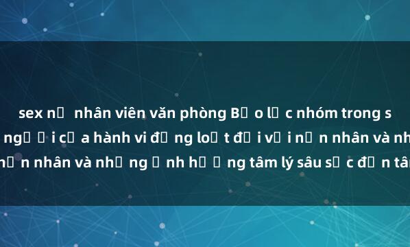 sex nữ nhân viên văn phòng Bạo lực nhóm trong sex: Mối nguy hiểm chết người của hành vi đồng loạt đối với nạn nhân và những ảnh hưởng tâm lý sâu sắc đến tâm trí của họ.
