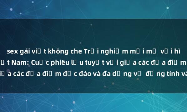 sex gái việt không che Trải nghiệm mới mẻ với hình thức Gangbang tại Việt Nam: Cuộc phiêu lưu tuyệt vời giữa các địa điểm độc đáo và đa dạng về đồng tính và luyến ái.