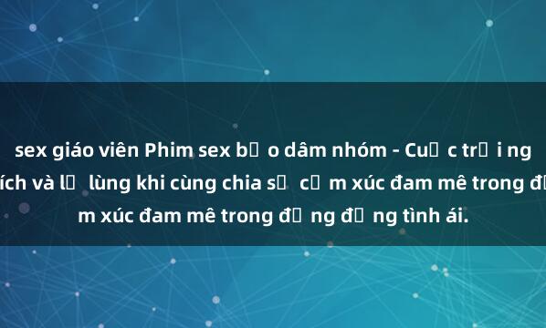 sex giáo viên Phim sex bạo dâm nhóm - Cuộc trải nghiệm đầy kích thích và lạ lùng khi cùng chia sẻ cảm xúc đam mê trong đỗng đồng tình ái.