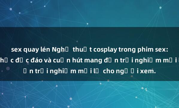 sex quay lén Nghệ thuật cosplay trong phim sex: Những bộ trang phục độc đáo và cuốn hút mang đến trải nghiệm mới lạ cho người xem.