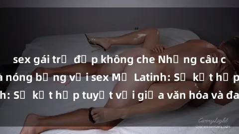 sex gái trẻ đẹp không che Những câu chuyện gợi cảm và nóng bỏng với sex Mỹ Latinh: Sự kết hợp tuyệt vời giữa văn hóa và đam mê