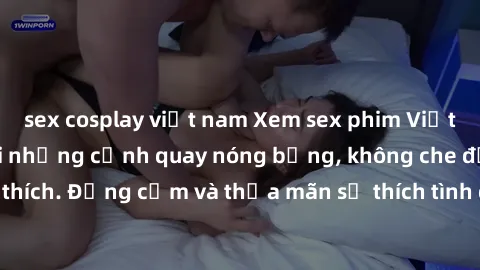 sex cosplay việt nam Xem sex phim Việt Nam không che với những cảnh quay nóng bỏng, không che đầy kích thích. Đồng cảm và thỏa mãn sở thích tình dục của bạn ngay hôm nay!
