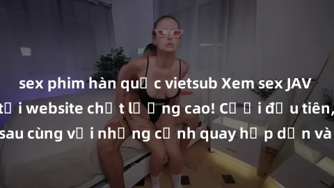 sex phim hàn quốc vietsub Xem sex JAV idol HD miễn phí tại website chất lượng cao! Cười đầu tiên, kiếm tiền sau cùng với những cảnh quay hấp dẫn và nóng bỏng từ các idol hàng đầu.