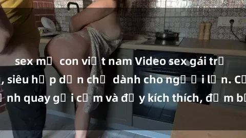 sex mẹ con việt nam Video sex gái trẻ không che cực nóng, siêu hấp dẫn chỉ dành cho người lớn. Cảnh quay gợi cảm và đầy kích thích, đảm bảo làm bạn mãn nhãn.