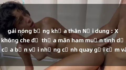 gái nóng bỏng khỏa thân Nội dung : Xem sex người lớn không che để thỏa mãn ham muốn tình dục của bạn với những cảnh quay gợi cảm và phong phú, đáng xem.