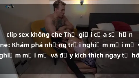 clip sex không che Thế giới của sự hứng khởi tại sex online: Khám phá những trải nghiệm mới mẻ và đầy kích thích ngay từ hôm nay