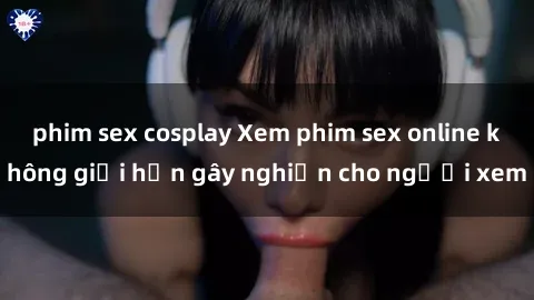 phim sex cosplay Xem phim sex online không giới hạn gây nghiện cho người xem