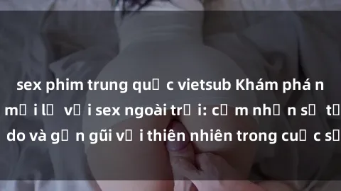 sex phim trung quốc vietsub Khám phá những trải nghiệm mới lạ với sex ngoài trời: cảm nhận sự tự do và gần gũi với thiên nhiên trong cuộc sống tình dục của bạn!