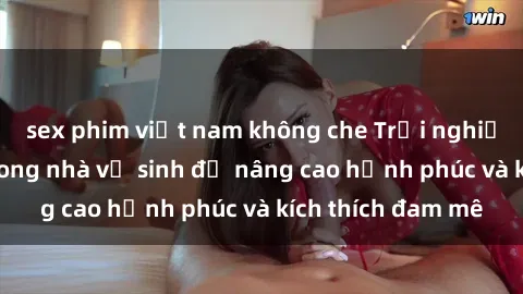 sex phim việt nam không che Trải nghiệm mới lạ: Sex trong nhà vệ sinh để nâng cao hạnh phúc và kích thích đam mê