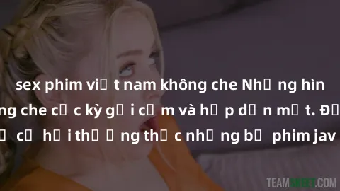 sex phim việt nam không che Những hình ảnh jav idol không che cực kỳ gợi cảm và hấp dẫn mắt. Đừng bỏ lỡ cơ hội thưởng thức những bộ phim jav idol không che hot nhất hiện nay!