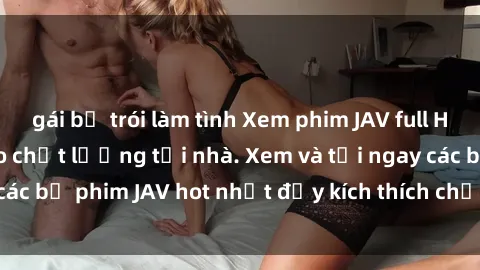 gái bị trói làm tình Xem phim JAV full HD miễn phí đỉnh cao chất lượng tại nhà. Xem và tải ngay các bộ phim JAV hot nhất đầy kích thích chỉ trong vài cú click!