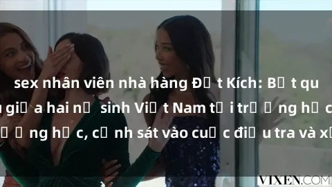 sex nhân viên nhà hàng Đột Kích: Bắt quả tang vụ giao cấu giữa hai nữ sinh Việt Nam tại trường học, cảnh sát vào cuộc điều tra và xử lý nghiêm
