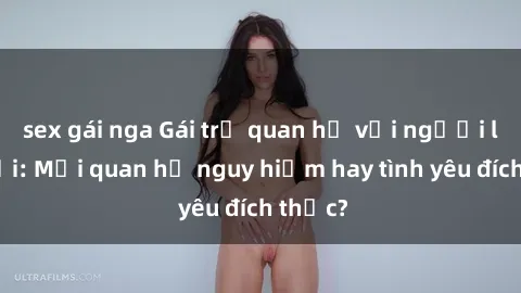 sex gái nga Gái trẻ quan hệ với người lớn tuổi: Mối quan hệ nguy hiểm hay tình yêu đích thực?