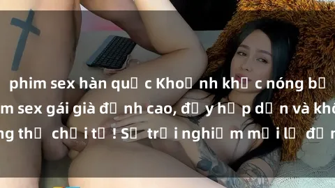 phim sex hàn quốc Khoảnh khắc nóng bỏng: Xem ngay phim sex gái già đỉnh cao, đầy hấp dẫn và không thể chối từ! Sự trải nghiệm mới lạ đỉnh cao không thể bỏ lỡ!