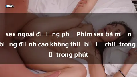 sex ngoài đường phố Phim sex bà mẹ nóng bỏng đỉnh cao không thể bỏ lỡ chỉ trong phút