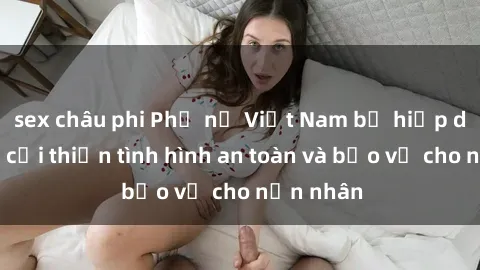 sex châu phi Phụ nữ Việt Nam bị hiếp dâm: Cần cải thiện tình hình an toàn và bảo vệ cho nạn nhân