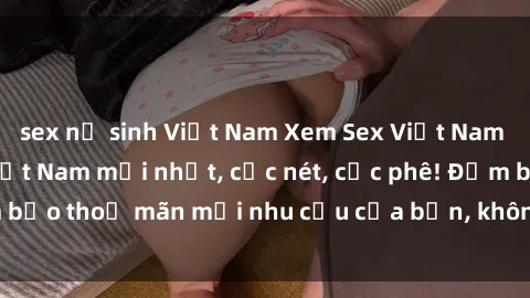 sex nữ sinh Việt Nam Xem Sex Việt Nam Full HD - Clip sex Việt Nam mới nhất, cực nét, cực phê! Đảm bảo thoả mãn mọi nhu cầu của bạn, không che, không giới hạn!