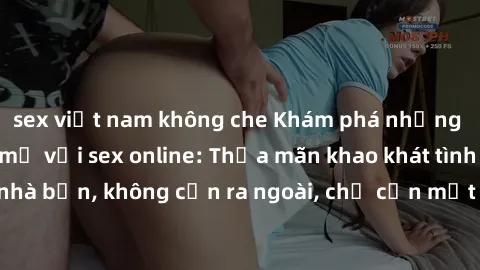 sex việt nam không che Khám phá những trải nghiệm mới mẻ với sex online: Thỏa mãn khao khát tình dục ngay tại nhà bạn, không cần ra ngoài, chỉ cần một chiếc máy tính và kết nối internet.