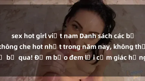 sex hot girl việt nam Danh sách các bộ phim sex gái trẻ không che hot nhất trong năm nay, không thể bỏ qua! Đảm bảo đem lại cảm giác hưng phấn cho người xem.