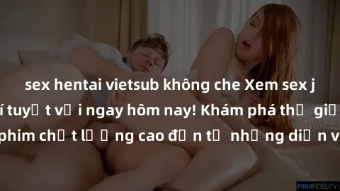 sex hentai vietsub không che Xem sex jav full HD miễn phí tuyệt vời ngay hôm nay! Khám phá thế giới của những bộ phim chất lượng cao đến từ những diễn viên hàng đầu trong ngành công nghiệp giải trí ch