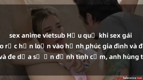 sex anime vietsub Hậu quả khi sex gái Việt có chồng: Gieo rắc hỗn loạn vào hạnh phúc gia đình và đe dọa sự ổn định tình cảm, anh hùng trong mối quan hệ.