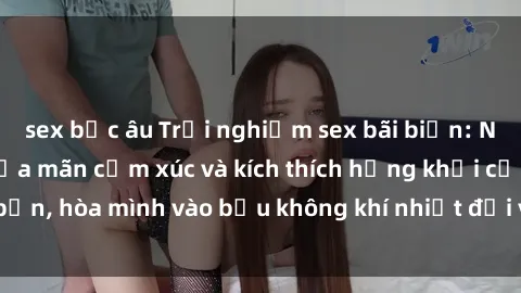 sex bắc âu Trải nghiệm sex bãi biển: Nơi lý tưởng để thỏa mãn cảm xúc và kích thích hứng khởi của bạn, hòa mình vào bầu không khí nhiệt đới và sóng biển xanh biếc.