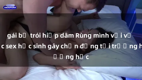 gái bị trói hiếp dâm Rùng mình với vụ việc sex học sinh gây chấn động tại trường học