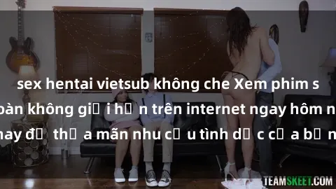 sex hentai vietsub không che Xem phim sex miễn phí hoàn toàn không giới hạn trên internet ngay hôm nay để thỏa mãn nhu cầu tình dục của bạn mà không tốn chi phí.