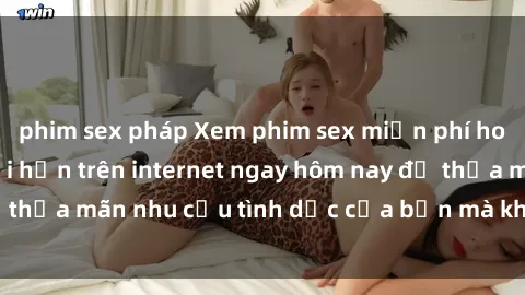 phim sex pháp Xem phim sex miễn phí hoàn toàn không giới hạn trên internet ngay hôm nay để thỏa mãn nhu cầu tình dục của bạn mà không tốn chi phí.