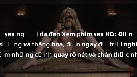 sex người da đen Xem phim sex HD: Đỉnh cao của sự sung sướng và thăng hoa, đến ngay để trải nghiệm những cảnh quay rõ nét và chân thực nhất. Hãy cùng khám phá!
