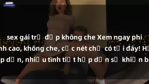 sex gái trẻ đẹp không che Xem ngay phim sex full HD đỉnh cao, không che, cực nét chỉ có tại đây! Hấp dẫn, nhiều tình tiết hấp dẫn sẽ khiến bạn thỏa mãn đắm say.