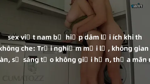 sex việt nam bị hiếp dâm lợi ích khi tham gia sex online không che: Trải nghiệm mới lạ, không gian an toàn, sự sáng tạo không giới hạn, thỏa mãn nhu cầu tình dục của bạn.