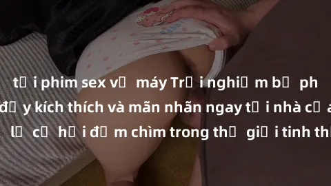 tải phim sex về máy Trải nghiệm bộ phim jav không che đầy kích thích và mãn nhãn ngay tại nhà của bạn! Đừng bỏ lỡ cơ hội đắm chìm trong thế giới tinh thần mới mẻ mà bộ phim này mang đến!