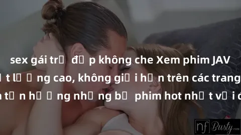sex gái trẻ đẹp không che Xem phim JAV HD miễn phí chất lượng cao, không giới hạn trên các trang web uy tín. Yên tâm tận hưởng những bộ phim hot nhất với độ nét sắc sảo, đẹp mắt ngay tại nhà. Hãy trải