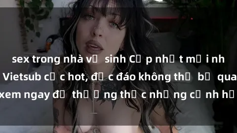 sex trong nhà vệ sinh Cập nhật mới nhất: Top phim JAV Vietsub cực hot, độc đáo không thể bỏ qua, xem ngay để thưởng thức những cảnh hấp dẫn và đầy kích thích!