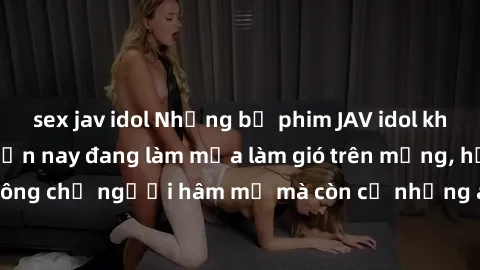 sex jav idol Những bộ phim JAV idol không che hot nhất hiện nay đang làm mưa làm gió trên mạng, hấp dẫn không chỉ người hâm mộ mà còn cả những ai mới tìm hiểu về thể loại này!