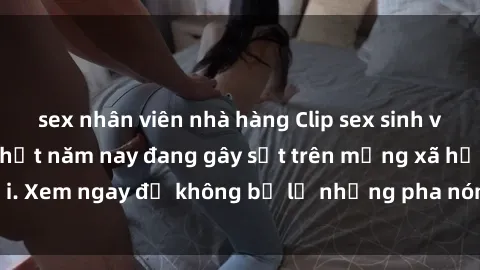 sex nhân viên nhà hàng Clip sex sinh viên mới nhất hot nhất năm nay đang gây sốt trên mạng xã hội. Xem ngay để không bỏ lỡ những pha nóng không thể bỏ qua!