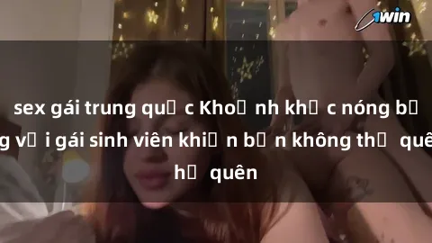 sex gái trung quốc Khoảnh khắc nóng bỏng với gái sinh viên khiến bạn không thể quên