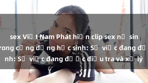 sex Việt Nam Phát hiện clip sex nữ sinh gây chấn động trong cộng đồng học sinh: Sự việc đang được điều tra và xử lý