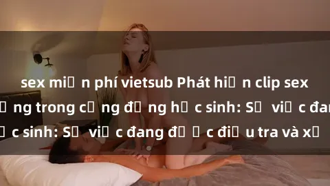 sex miễn phí vietsub Phát hiện clip sex nữ sinh gây chấn động trong cộng đồng học sinh: Sự việc đang được điều tra và xử lý